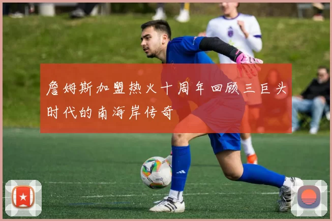 詹姆斯加盟热火十周年回顾三巨头时代的南海岸传奇